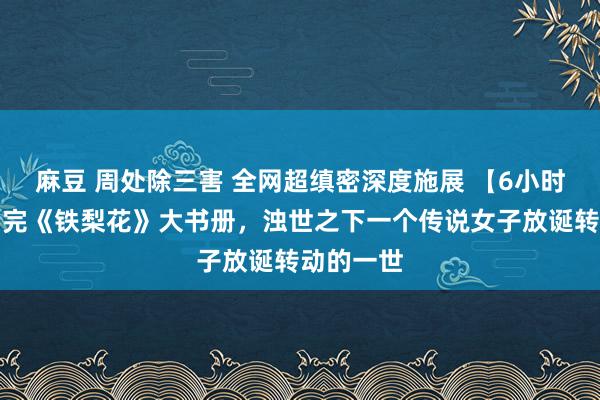 麻豆 周处除三害 全网超缜密深度施展 【6小时】相接看完《铁梨花》大书册，浊世之下一个传说女子放诞转动的一世