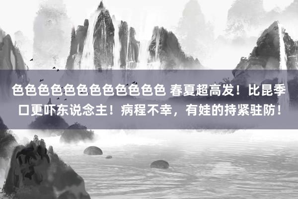 色色色色色色色色色色色色 春夏超高发！比昆季口更吓东说念主！病程不幸，有娃的持紧驻防！