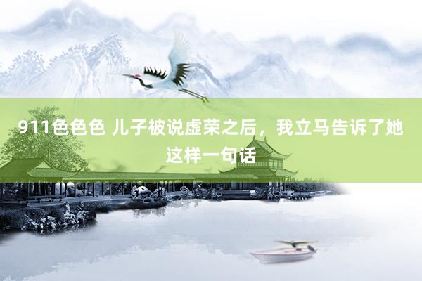911色色色 儿子被说虚荣之后，我立马告诉了她这样一句话